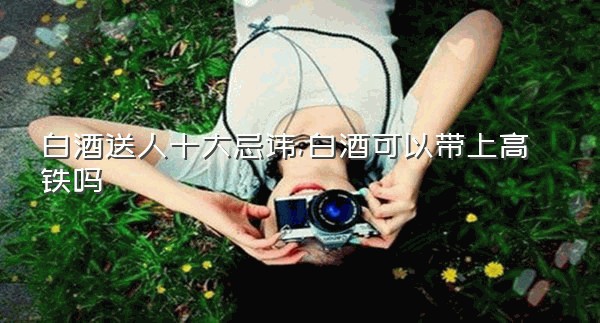白酒送人十大忌讳,白酒可以带上高铁吗