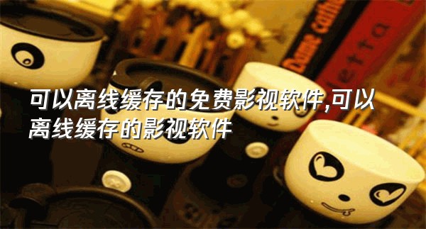 可以离线缓存的免费影视软件,可以离线缓存的影视软件