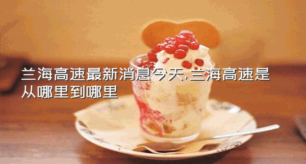 兰海高速最新消息今天,兰海高速是从哪里到哪里