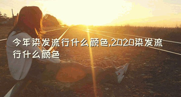 今年染发流行什么颜色,2020染发流行什么颜色