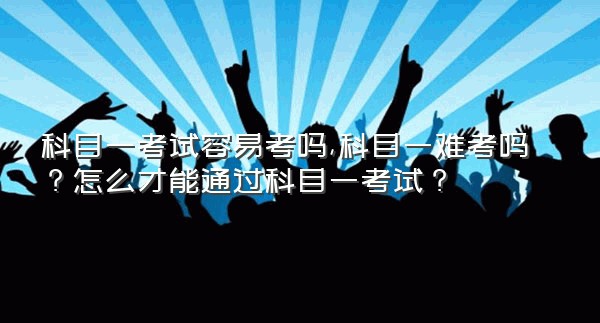 科目一考试容易考吗,科目一难考吗？怎么才能通过科目一考试？