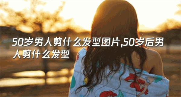 50岁男人剪什么发型图片,50岁后男人剪什么发型