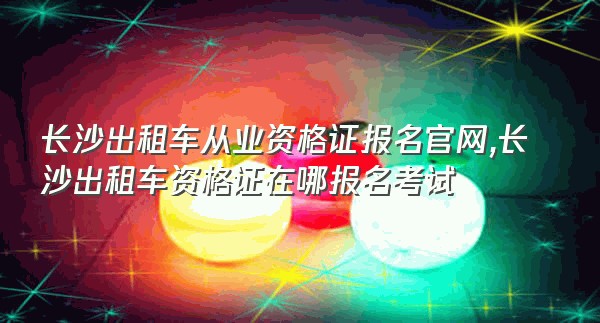 长沙出租车从业资格证报名官网,长沙出租车资格证在哪报名考试