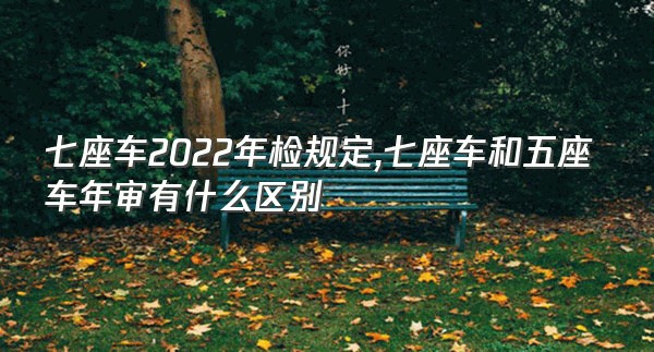七座车2022年检规定,七座车和五座车年审有什么区别