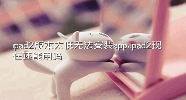 ipad2版本太低无法安装app,ipad2现在还能用吗