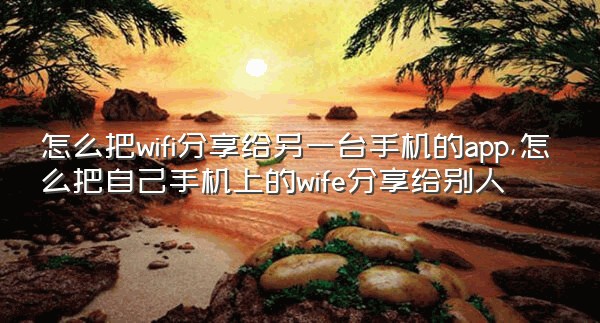 怎么把wifi分享给另一台手机的app,怎么把自己手机上的wife分享给别人