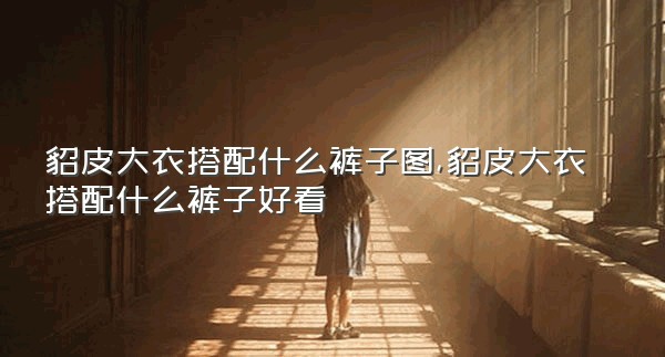 貂皮大衣搭配什么裤子图,貂皮大衣搭配什么裤子好看