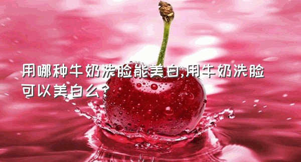用哪种牛奶洗脸能美白,用牛奶洗脸可以美白么?