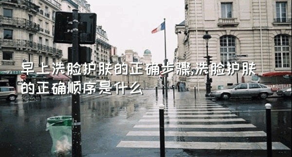 早上洗脸护肤的正确步骤,洗脸护肤的正确顺序是什么