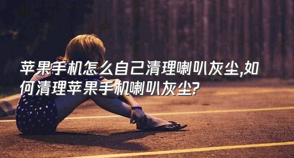 苹果手机怎么自己清理喇叭灰尘,如何清理苹果手机喇叭灰尘?