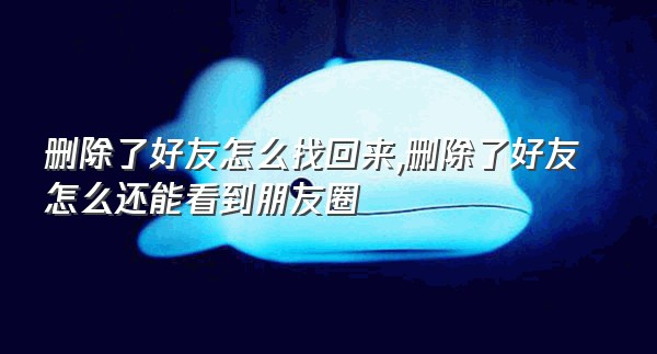 删除了好友怎么找回来,删除了好友怎么还能看到朋友圈