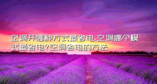 空调开哪种方式最省电,空调哪个模式最省电?空调省电的方法