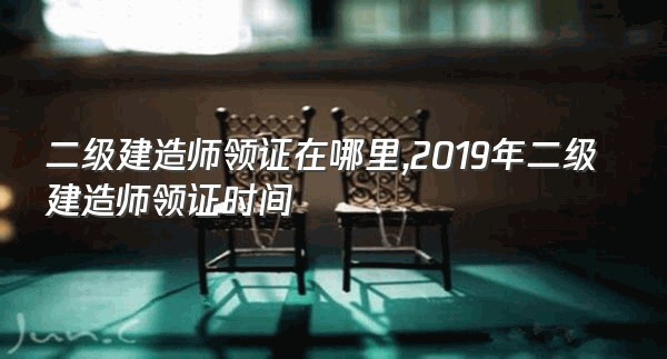 二级建造师领证在哪里,2019年二级建造师领证时间