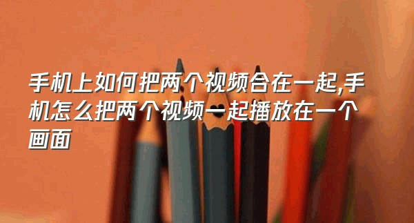 手机上如何把两个视频合在一起,手机怎么把两个视频一起播放在一个画面