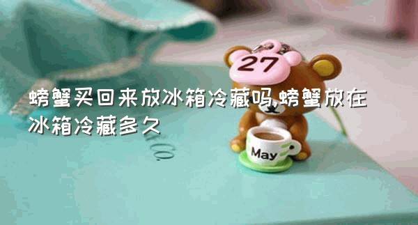 螃蟹买回来放冰箱冷藏吗,螃蟹放在冰箱冷藏多久