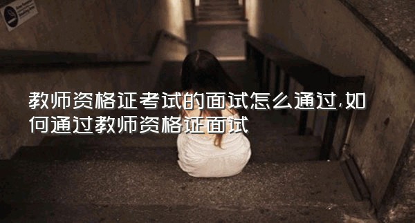 教师资格证考试的面试怎么通过,如何通过教师资格证面试