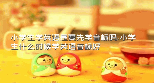 小学生学英语是要先学音标吗,小学生什么时候学英语音标好