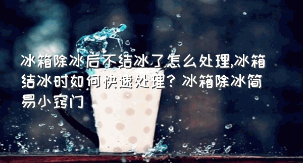 冰箱除冰后不结冰了怎么处理,冰箱结冰时如何快速处理？冰箱除冰简易小窍门