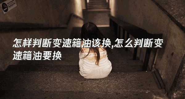 怎样判断变速箱油该换,怎么判断变速箱油要换