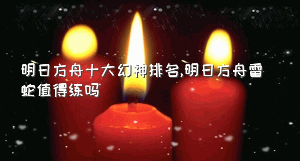 明日方舟十大幻神排名,明日方舟雷蛇值得练吗