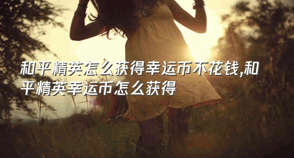 和平精英怎么获得幸运币不花钱,和平精英幸运币怎么获得