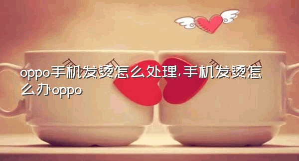 oppo手机发烫怎么处理,手机发烫怎么办oppo