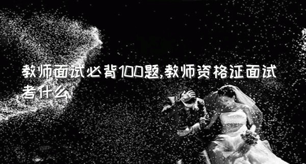 教师面试必背100题,教师资格证面试考什么