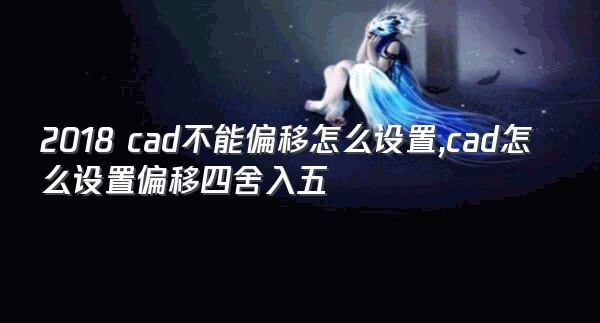 2018 cad不能偏移怎么设置,cad怎么设置偏移四舍入五