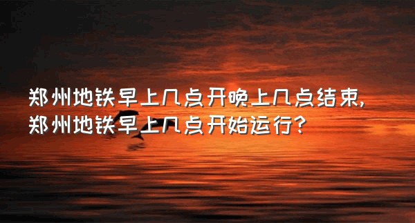 郑州地铁早上几点开晚上几点结束,郑州地铁早上几点开始运行?