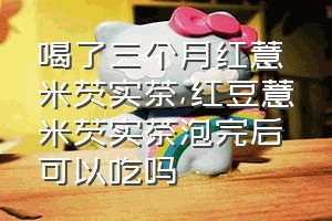 喝了三个月红薏米芡实茶（红豆薏米芡实茶泡完后可以吃吗）