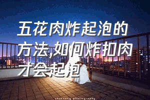 五花肉炸起泡的方法（如何炸扣肉才会起泡）