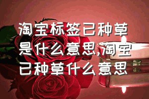 淘宝标签已种草是什么意思（淘宝已种草什么意思）