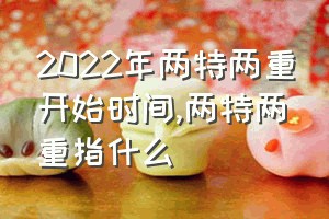 2022年两特两重开始时间（两特两重指什么）