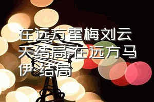 在远方霍梅刘云天结局（在远方马伊琍结局）