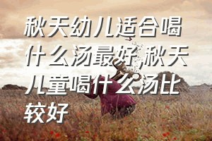 秋天幼儿适合喝什么汤最好（秋天儿童喝什么汤比较好）