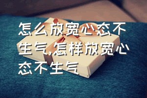 怎么放宽心态不生气（怎样放宽心态不生气）