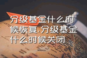 分级基金什么时候恢复（分级基金什么时候关闭）