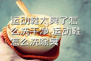 运动鞋太臭了怎么洗干净（运动鞋怎么洗除臭）