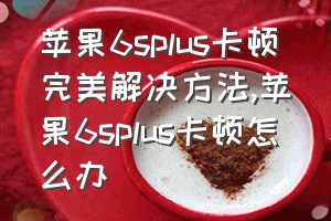 苹果6splus卡顿完美解决方法（苹果6splus卡顿怎么办）