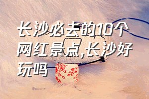 长沙必去的10个网红景点（长沙好玩吗）