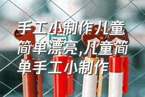 手工小制作儿童简单漂亮（儿童简单手工小制作）