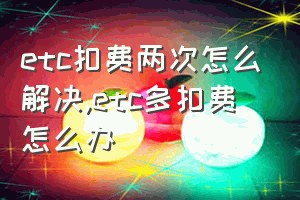 etc扣费两次怎么解决（etc多扣费怎么办）