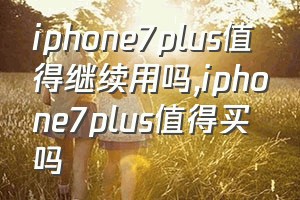 iphone7plus值得继续用吗（iphone7plus值得买吗）