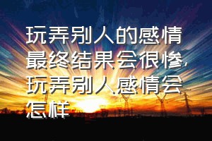 玩弄别人的感情最终结果会很惨（玩弄别人感情会怎样）