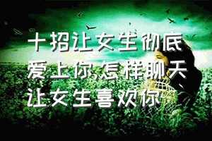 十招让女生彻底爱上你（怎样聊天让女生喜欢你）