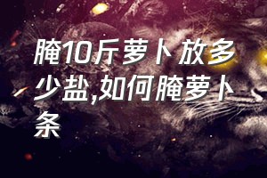 腌10斤萝卜放多少盐（如何腌萝卜条）