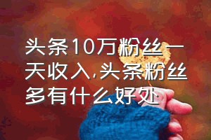 头条10万粉丝一天收入（头条粉丝多有什么好处）