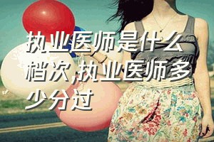 执业医师是什么档次（执业医师多少分过）