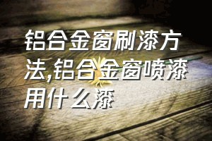 铝合金窗刷漆方法（铝合金窗喷漆用什么漆）