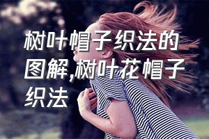 树叶帽子织法的图解（树叶花帽子织法）